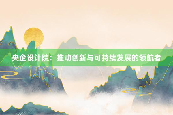 央企设计院：推动创新与可持续发展的领航者