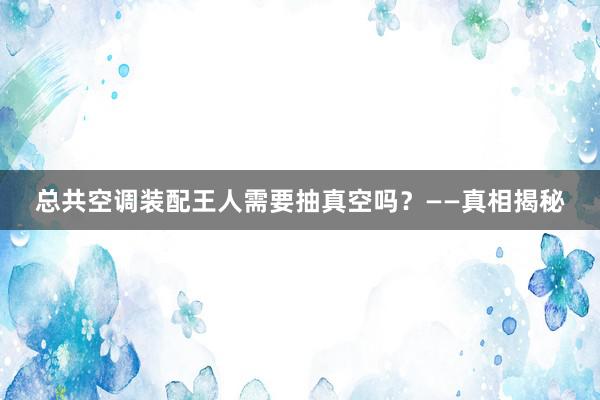 总共空调装配王人需要抽真空吗？——真相揭秘